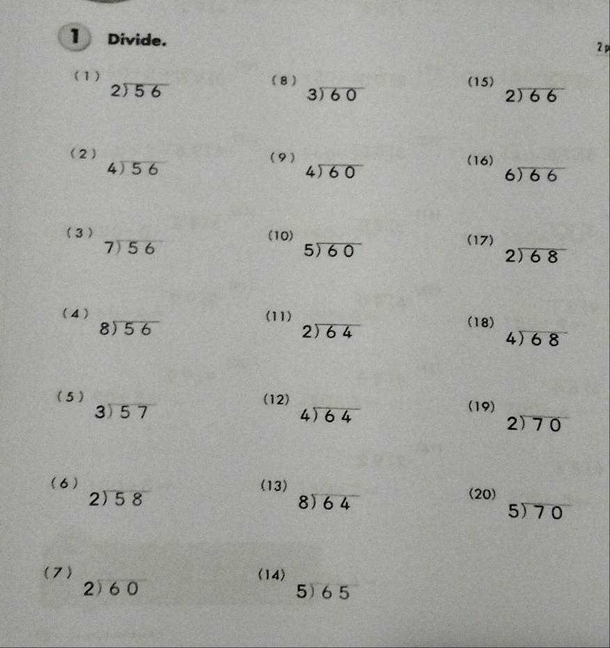 Divide. 
2 p 
(1) (8 ) (15) 2encloselongdiv 66
beginarrayr 2encloselongdiv 56endarray
beginarrayr 3encloselongdiv 60endarray
(2) (9) (16)
beginarrayr 4encloselongdiv 56endarray
beginarrayr 4encloselongdiv 60endarray
beginarrayr 6encloselongdiv 66endarray
(3 ) (10) (17)
beginarrayr 7encloselongdiv 56endarray
5encloselongdiv 60
beginarrayr 2encloselongdiv 68endarray
(4 ) (11)
beginarrayr 8encloselongdiv 56endarray
beginarrayr 2encloselongdiv 64endarray
(18)
4encloselongdiv 68
(5 ) (12)
beginarrayr 3encloselongdiv 57endarray
beginarrayr 4encloselongdiv 64endarray
(19)
2encloselongdiv 70
(6) (13)
2encloselongdiv 58
beginarrayr 8encloselongdiv 64endarray
(20)
5encloselongdiv 70
(7) (14)
beginarrayr 2encloselongdiv 60endarray 5) 65