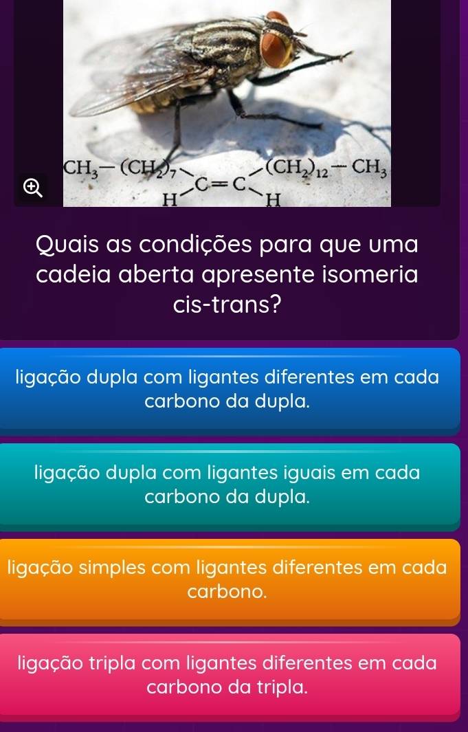 Quais as condições para que uma
cadeia aberta apresente isomeria
cis-trans?
ligação dupla com ligantes diferentes em cada
carbono da dupla.
ligação dupla com ligantes iguais em cada
carbono da dupla.
ligação simples com ligantes diferentes em cada
carbono.
ligação tripla com ligantes diferentes em cada
carbono da tripla.