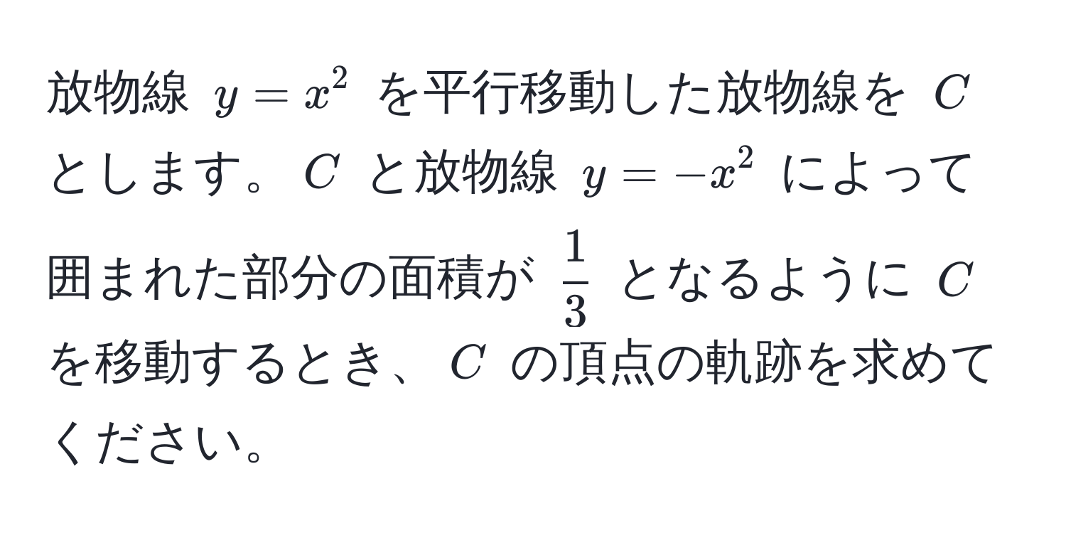 放物線 $y = x^(2$ を平行移動した放物線を $C$ とします。$C$ と放物線 $y = -x^2$ によって囲まれた部分の面積が $frac1)3$ となるように $C$ を移動するとき、$C$ の頂点の軌跡を求めてください。