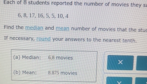 Each of 8 students reported the number of movies they sa
6, 8, 17, 16, 5, 5, 10, 4
Find the median and mean number of movies that the stu 
If necessary, round your answers to the nearest tenth. 
(a) Median: : 6, 8 movies 
× 
(b) Mean: 8.875 movies