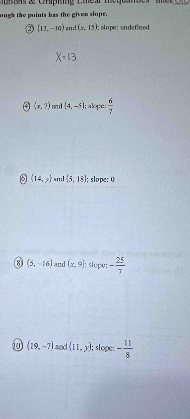 Iutions & Graphing Liear mequantes Blae _
ough the points has the given slope.
2 (13,-10) and (x,15); slope: undefined
④ (x,7) and (4,-5); slope:  6/7 
6 (14,y) and (5,18); slope: 0
8 (5,-16) and (x,9); slope: - 25/7 
10 (19,-7) and (11,y); slope: - 11/8 