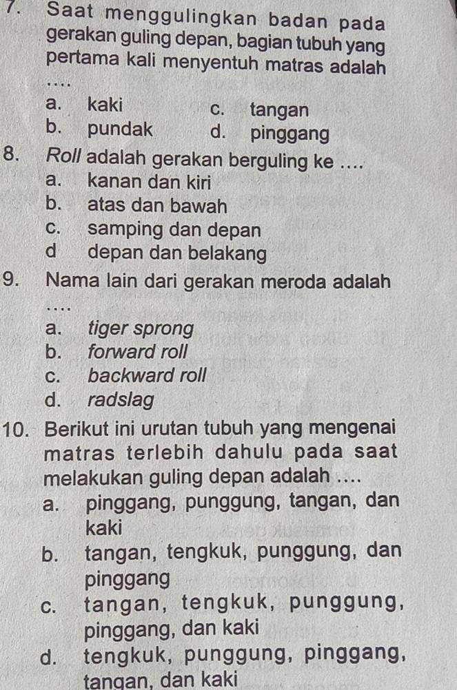 Saat menggulingkan badan pada
gerakan guling depan, bagian tubuh yang
pertama kali menyentuh matras adalah

a. kaki c. tangan
b. pundak d. pinggang
8. Roll adalah gerakan berguling ke ...
a. kanan dan kiri
b. atas dan bawah
c. samping dan depan
d depan dan belakang
9. Nama lain dari gerakan meroda adalah
…
a. tiger sprong
b. forward roll
c. backward roll
d. radslag
10. Berikut ini urutan tubuh yang mengenai
matras terlebih dahulu pada saat
melakukan guling depan adalah ....
a. pinggang, punggung, tangan, dan
kaki
b. tangan, tengkuk, punggung, dan
pinggang
c. tangan, tengkuk, punggung,
pinggang, dan kaki
d. tengkuk, punggung, pinggang,
tangan, dan kaki