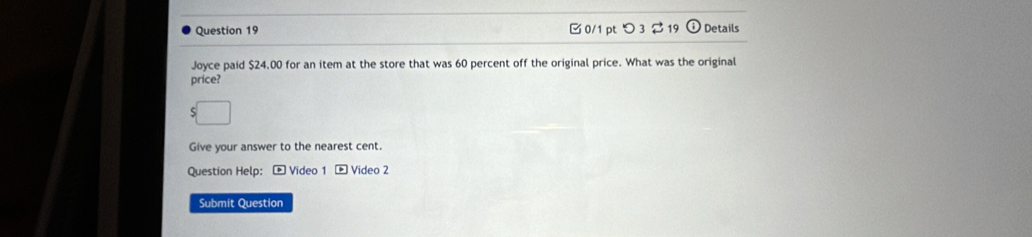 つ 3 219 Details 
Joyce paid $24.00 for an item at the store that was 60 percent off the original price. What was the original 
price? 
Give your answer to the nearest cent. 
Question Help: - Video 1 * Video 2 
Submit Question