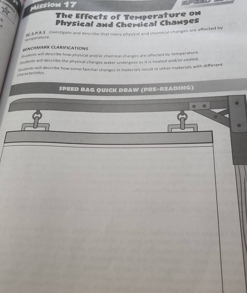 CORNECT Mission 17 
The Effects of Temperature on 
t 
Physical and Chemical Changes 
sC.5.P.9.1 Investigate and describe that many physical and chemical changes are affected by 
temperature. 
BENCHMARK CLARIFICATIONS 
Students will describe how physical and/or chemical changes are affected by temperature. 
Students will describe the physical changes water undergoes as it is heated and/or cooled. 
students will describe how some familiar changes in materials result in other materials with different 
characteristics. 
SPEED BAG QUICK DRAW (PRE-READING)