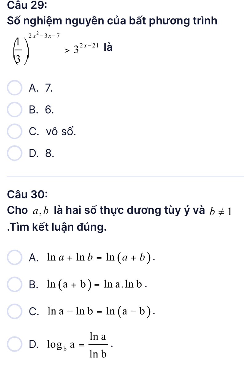 Số nghiệm nguyên của bất phương trình
( 1/3 )^2x^2-3x-7>3^(2x-21) là
A. 7.
B. 6.
C. vô số.
D. 8.
Câu 30:
Cho a, b là hai số thực dương tùy ý và b!= 1.Tìm kết luận đúng.
A. ln a+ln b=ln (a+b).
B. ln (a+b)=ln a.ln b.
C. ln a-ln b=ln (a-b).
D. log _ba= ln a/ln b .