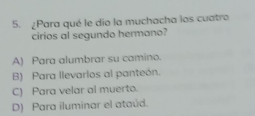 ¿Para qué le dio la muchacha los cuatro
cirios al segundo hermano?
A) Para alumbrar su camino.
B) Para llevarlos al panteón.
C) Para velar al muerto.
D) Para iluminar el ataúd.