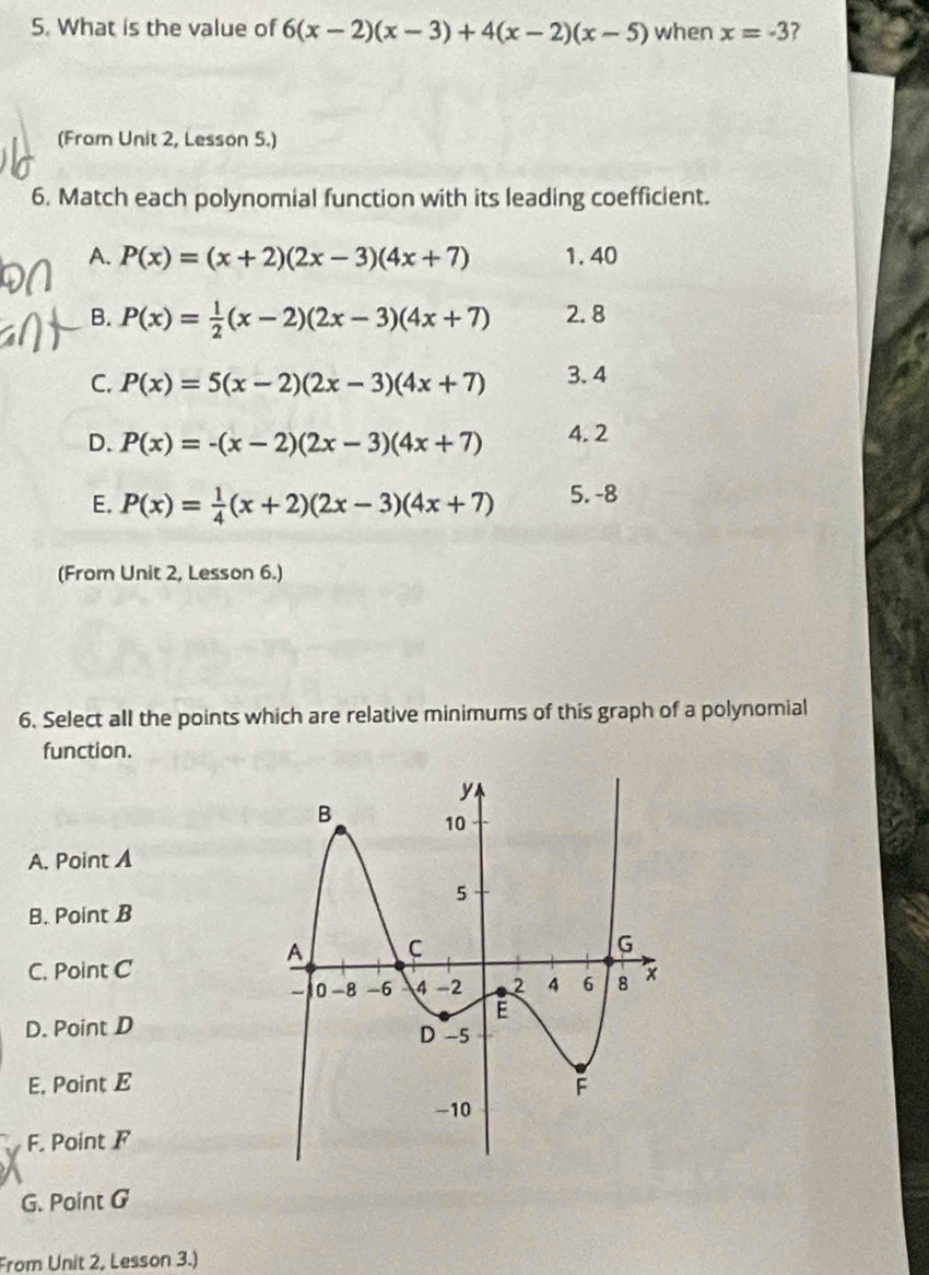 What is the value of 6(x-2)(x-3)+4(x-2)(x-5) when x=-3 ?
(From Unit 2, Lesson 5.)
6. Match each polynomial function with its leading coefficient.
A. P(x)=(x+2)(2x-3)(4x+7) 1. 40
B. P(x)= 1/2 (x-2)(2x-3)(4x+7) 2. 8
C. P(x)=5(x-2)(2x-3)(4x+7) 3.4
D. P(x)=-(x-2)(2x-3)(4x+7) 4.2
E. P(x)= 1/4 (x+2)(2x-3)(4x+7) 5. -8
(From Unit 2, Lesson 6.)
6. Select all the points which are relative minimums of this graph of a polynomial
function.
A. Point A
B. Point B
C. Point C
D. Point D
E, Point E
F. Point F
G. Point G
From Unit 2, Lesson 3.)