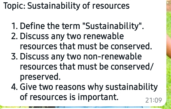 Topic: Sustainability of resources 
1. Define the term "Sustainability". 
2. Discuss any two renewable 
resources that must be conserved. 
3. Discuss any two non-renewable 
resources that must be conserved/ 
preserved. 
4. Give two reasons why sustainability 
of resources is important. 21:09