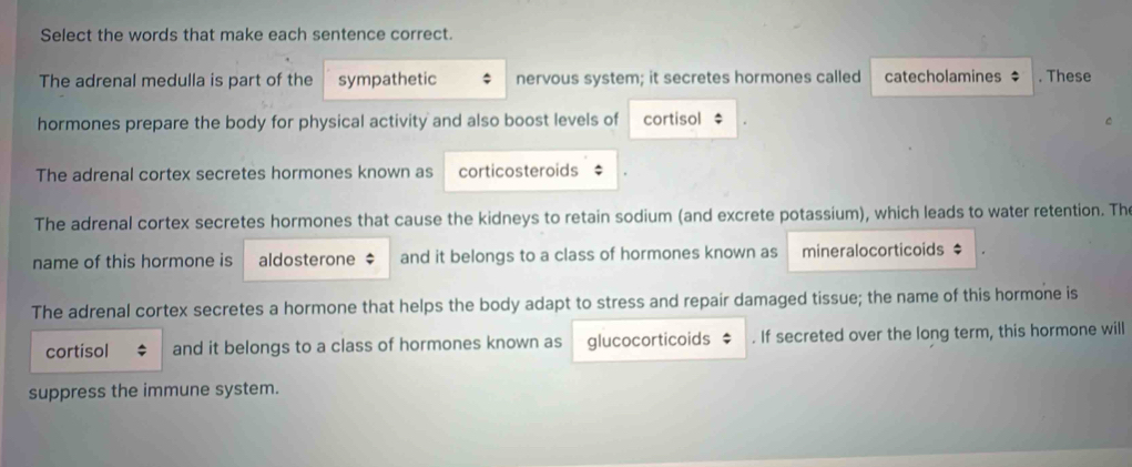 Select the words that make each sentence correct. 
The adrenal medulla is part of the sympathetic nervous system; it secretes hormones called catecholamines $. These 
hormones prepare the body for physical activity and also boost levels of cortisol : 
The adrenal cortex secretes hormones known as corticosteroids 
The adrenal cortex secretes hormones that cause the kidneys to retain sodium (and excrete potassium), which leads to water retention. Th 
name of this hormone is aldosterone $ and it belongs to a class of hormones known as mineralocorticoids $ 
The adrenal cortex secretes a hormone that helps the body adapt to stress and repair damaged tissue; the name of this hormone is 
cortisol and it belongs to a class of hormones known as glucocorticoids $. If secreted over the long term, this hormone will 
suppress the immune system.