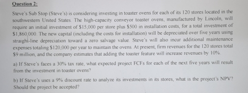 Steve's Sub Stop (Steve's) is considering investing in toaster ovens for each of its 120 stores located in the 
southwestern United States. The high-capacity conveyor toaster ovens, manufactured by Lincoln, will 
require an initial investment of $15,000 per store plus $500 in installation costs, for a total investment of
$1,860,000. The new capital (including the costs for installation) will be depreciated over five years using 
straighi-line depreciation toward a zero salvage value. Steve's will also incur additional maintenance 
expenses totaling $120,000 per year to maintain the ovens. At present, firm revenues for the 120 stores total
$9 million, and the company estimates that adding the toaster feature will increase revenues by 10%. 
a) If Steve's faces a 30% tax rate, what expected project FCFs for each of the next five years will result 
from the investment in toaster ovens? 
b) If Steve's uses a 9% discount rate to analyze its investments in its stores, what is the project's NPV? 
Should the project be accepted?