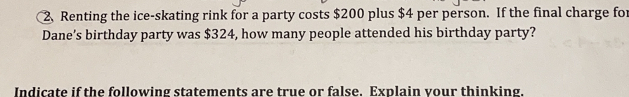 Renting the ice-skating rink for a party costs $200 plus $4 per person. If the final charge for
Dane’s birthday party was $324, how many people attended his birthday party?
Indicate if the following statements are true or false. Explain vour thinking.