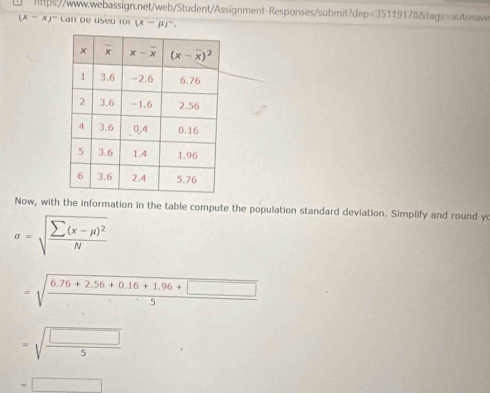 =35119 178&tags=autosav
(x-x)^- Can de used for (X-mu )^-.
Now, with the information in the table compute the population standard deviation. Simplify and round yo
sigma =sqrt(frac sumlimits (x-mu )^2)N
=sqrt(frac 6.76+2.56+0.16+1.96+□ )5
=sqrt(frac □ )5
=□