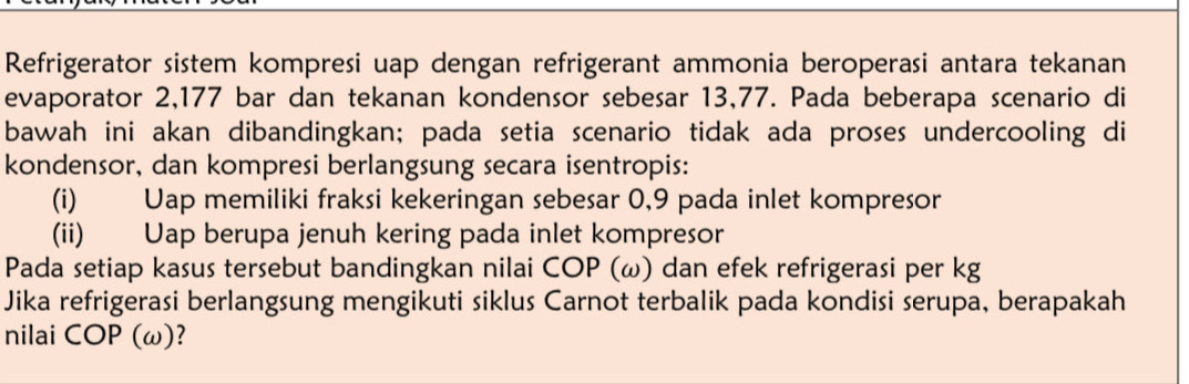 Refrigerator sistem kompresi uap dengan refrigerant ammonia beroperasi antara tekanan 
evaporator 2,177 bar dan tekanan kondensor sebesar 13,77. Pada beberapa scenario di 
bawah ini akan dibandingkan; pada setia scenario tidak ada proses undercooling di 
kondensor, dan kompresi berlangsung secara isentropis: 
(i) Uap memiliki fraksi kekeringan sebesar 0,9 pada inlet kompresor 
(ii) Uap berupa jenuh kering pada inlet kompresor 
Pada setiap kasus tersebut bandingkan nilai COP (ω) dan efek refrigerasi per kg
Jika refrigerasi berlangsung mengikuti siklus Carnot terbalik pada kondisi serupa, berapakah 
nilai COP (ω)?