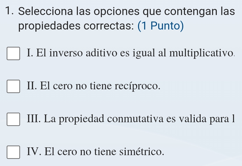 Selecciona las opciones que contengan las
propiedades correctas: (1 Punto)
I. El inverso aditivo es igual al multiplicativo.
II. El cero no tiene recíproco.
III. La propiedad conmutativa es valida para l
IV. El cero no tiene simétrico.