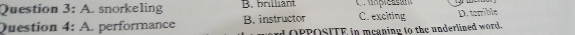 A. snorkeling B. brilliant Cr unpléasant
B. instructor C. exciting D. terrible
Question 4: A. performance
rd OPPOSITE in meaning to the underlined word.