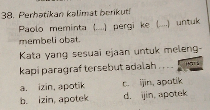 Perhatikan kalimat berikut!
Paolo meminta (....) pergi ke (. .... .) untuk
membeli obat.
Kata yang sesuai ejaan untuk meleng-
kapi paragraf tersebut adalah . . . . HOTS
a. izin, apotik c. ijin, apotik
b. izin, apotek d. ijin, apotek