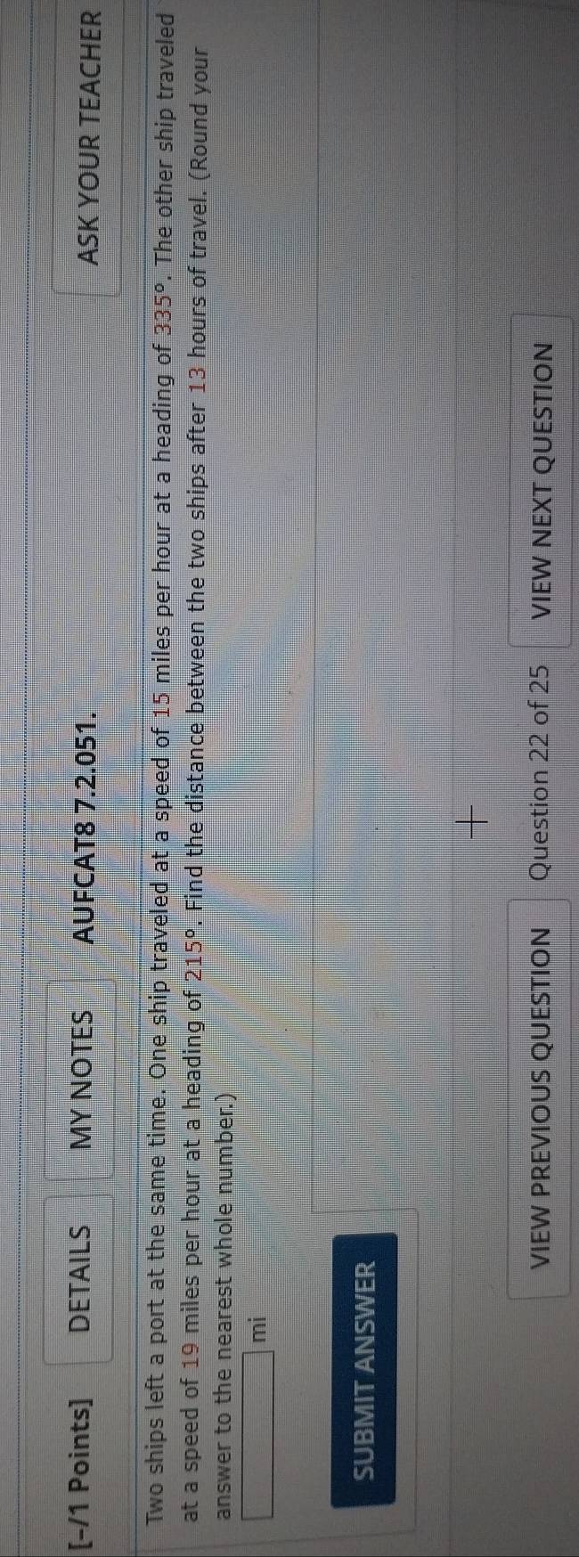 DETAILS MY NOTES AUFCAT8 7.2.051. ASK YOUR TEACHER 
Two ships left a port at the same time. One ship traveled at a speed of 15 miles per hour at a heading of 335°. The other ship traveled 
at a speed of 19 miles per hour at a heading of 215°. Find the distance between the two ships after 13 hours of travel. (Round your 
answer to the nearest whole number.) 
mi 
SUBMIT ANSWER 
VIEW PREVIOUS QUESTION Question 22 of 25 VIEW NEXT QUESTION