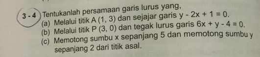 3 - 4 ) Tentukanlah persamaan garis lurus yang, 
(a) Melalui titik A(1,3) dan sejajar garis y-2x+1=0. 
(b) Melalui titik P(3,0) dan tegak lurus garis 6x+y-4=0. 
(c) Memotong sumbu x sepanjang 5 dan memotong sumbu y
sepanjang 2 dari titik asal.