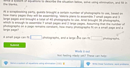 White a system of equations to describe the situation below, solve using elimination, and fill in 
the blanks. 
At a scrapbooking party, guests brought a certain number of photographs to use, based on 
how many pages they will be assembling. Valeria plans to assemble 7 small pages and 3
large pages and brought a total of 40 photographs to use. Ariel brought 36 photographs, 
which is enough to assemble 7 small pages and 2 large pages. Assuming that the number of 
photographs on a page remains constant, how many photographs fit on a small page and a 
large page? 
A small page can fit □ photographs, and a large one can fit □ photographs. 
Submit 
Work it out 
Not feeling ready yet? These can help: 
. . Solve a system of equations using elimination (100) Write linear functions: word problems