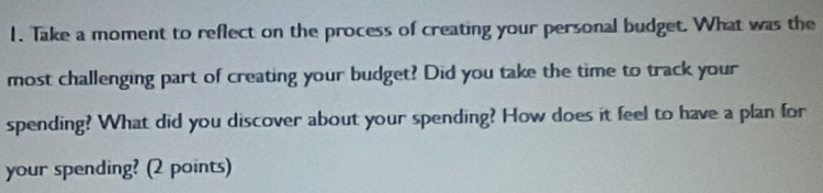 Take a moment to reflect on the process of creating your personal budget. What was the 
most challenging part of creating your budget? Did you take the time to track your 
spending? What did you discover about your spending? How does it feel to have a plan for 
your spending? (2 points)