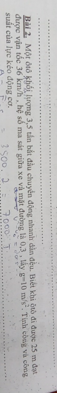 Một ôtô khối lượng 3, 5 tấn bắt đầu chuyển động nhanh dẫn đều. Biết khi ộtô đi được 25 m đạt 
được vận tốc 36 km/h , hệ số ma sát giữa xe và mặt đường là 0,3 , lấy g=10m/s^2. Tính công và công 
suất của lực kéo động cơ.