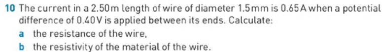 The current in a 2.50m length of wire of diameter 1.5mm is 0.65 A when a potential 
difference of 0.40V is applied between its ends. Calculate: 
a the resistance of the wire, 
b the resistivity of the material of the wire.