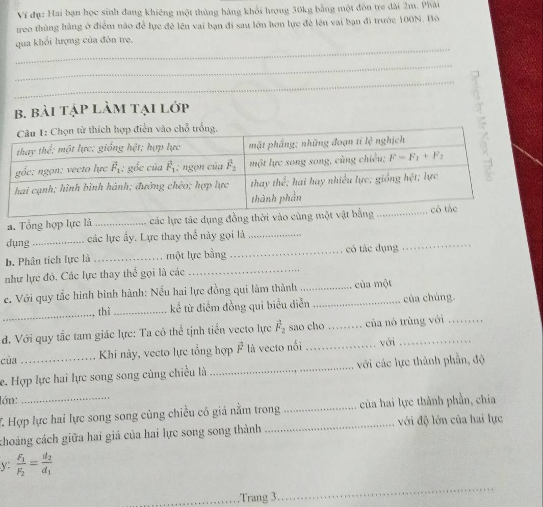 Ví đụ: Hai bạn học sinh đang khiêng một thùng hàng khối lượng 30kg bằng một đôn tre dài 2m. Phải
treo thùng hàng ở điểm nào đề lực đẻ lên vai bạn đi sau lớn hơn lực đẻ lên vai bạn đi trước 100N. Bỏ
_
qua khối lượng của đòn tre.
_
_
b. bài tập làm tại lớp
a. Tổng hợp lực là _các lực tác dụng đồng thời vào cùng
_
dụng _các lực ấy. Lực thay thể này gọi là_
b. Phân tích lực là _một lực bằng _có tác dụng
như lực đó. Các lực thay thể gọi là các_
ce. Với quy tắc hình bình hành: Nếu hai lực đồng qui làm thành__
của một
_thì _kể từ điểm đồng qui biểu diễn của chúng.
d. Với quy tắc tam giác lực: Ta có thể tịnh tiến vecto lực vector F_2 sao cho _của nó trùng với_
của Khi này, vecto lực tổng hợp vector F là vecto nối _với_
e. Hợp lực hai lực song song cùng chiều là _với các lực thành phần, độ
lớn:
T Hợp lực hai lực song song cùng chiều có giá nằm trong _của hai lực thành phần, chia
với độ lớn của hai lực
khoảng cách giữa hai giá của hai lực song song thành
y: frac F_1F_2=frac d_2d_1
_Trang 3
_