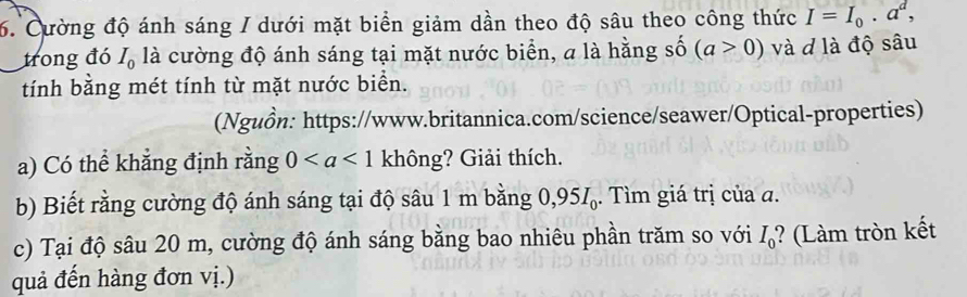 Cường độ ánh sáng / dưới mặt biển giảm dần theo độ sâu theo công thức I=I_0.a^d, 
trong đó I_0 là cường độ ánh sáng tại mặt nước biển, a là hằng số (a>0) và d là độ sâu 
tính bằng mét tính từ mặt nước biển. 
(Nguồn: https://www.britannica.com/science/seawer/Optical-properties) 
a) Có thể khẳng định rằng 0 không? Giải thích. 
b) Biết rằng cường độ ánh sáng tại độ sâu 1 m bằng 0,95. Tìm giá trị của a. 
c) Tại độ sâu 20 m, cường độ ánh sáng bằng bao nhiêu phần trăm so với I_0° ? (Làm tròn kết 
quả đến hàng đơn vị.)