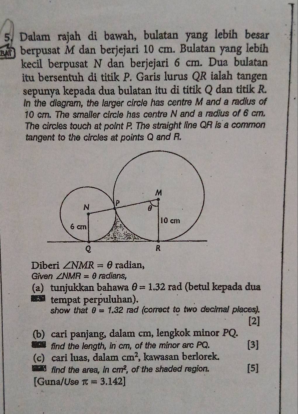 Dalam rajah di bawah, bulatan yang lebih besar 
R) berpusat M dan berjejari 10 cm. Bulatan yang lebih 
kecil berpusat N dan berjejari 6 cm. Dua bulatan 
itu bersentuh di titik P. Garis lurus QR ialah tangen 
sepunya kepada dua bulatan itu di titik Q dan titik R. 
In the diagram, the larger circle has centre M and a radius of
10 cm. The smaller circle has centre N and a radius of 6 cm. 
The circles touch at point P. The straight line QR is a common 
tangent to the circles at points Q and R. 
Diberi ∠ NMR=θ radian, 
Given ∠ NMR=θ radians, 
(a) tunjukkan bahawa θ =1.32 rad (betul kepada dua 
tempat perpuluhan). 
show that θ =1.32 rad (correct to two decimal places). 
[2] 
(b) cari panjang, dalam cm, lengkok minor PQ. 
find the length, in cm, of the minor arc PQ. [3] 
(c) cari luas, dalam cm^2 , kawasan berlorek. 
find the area, in cm^2 , of the shaded region. [5] 
[Guna/Use π =3.142]