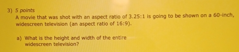 A movie that was shot with an aspect ratio of 3.25:1 is going to be shown on a 60-inch, 
widescreen television (an aspect ratio of 16:9). 
a) What is the height and width of the entire 
widescreen television?