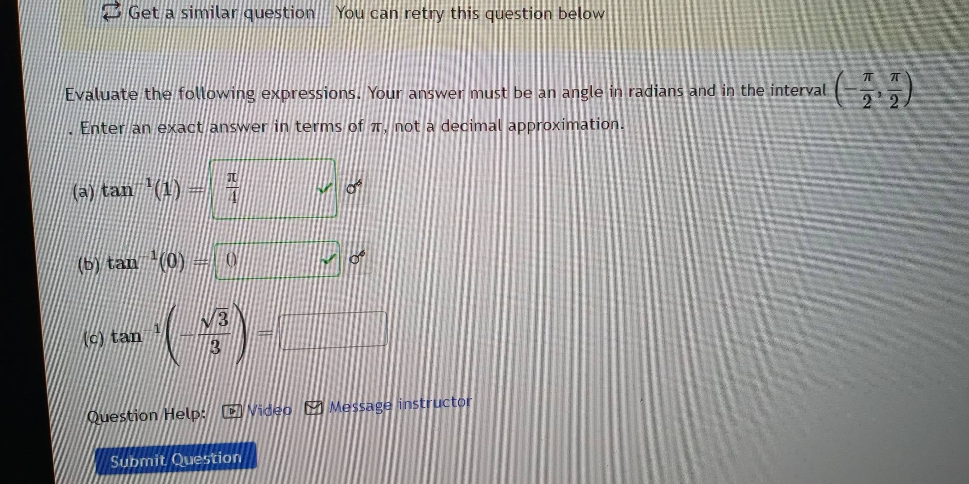 Get a similar question You can retry this question below 
Evaluate the following expressions. Your answer must be an angle in radians and in the interval (- π /2 , π /2 ). Enter an exact answer in terms of π, not a decimal approximation. 
(a) tan^(-1)(1)=| π /4 
0^6
(b) tan^(-1)(0)=0
0^6
(c) tan^(-1)(- sqrt(3)/3 )=□
Question Help: Video Message instructor 
Submit Question