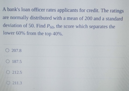 A bank's loan officer rates applicants for credit. The ratings
are normally distributed with a mean of 200 and a standard
deviation of 50. Find P_60 , the score which separates the
lower 60% from the top 40%.
207.8
187.5
212.5
211.3