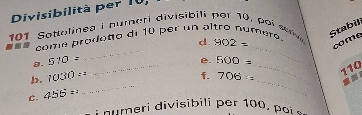 Divisibilità per 10,
101 Sottolinea i numeri divisibili per 10, poi scrivi 
Stabil 
_ 
d. 902= come 
come prodotto di 10 per un altro numero. 
_ 
e. 
a. 510= 500=
_ 
f. 
b. 1030= 706=
_
110
C. 455=
_ 
_ 
: numeri divisibili per 100, poi «