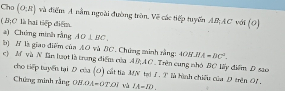 Cho (O;R) và điểm A nằm ngoài đường tròn. Vẽ các tiếp tuyến AB; AC với (O) 
( B; C là hai tiếp điểm. 
a) Chứng minh rằng AO⊥ BC. 
b) H là giao điểm của AO và BC. Chứng minh rằng: 4OH.HA=BC^2. 
c) M và N lần lượt là trung điểm của AB; AC. Trên cung nhỏ BC lấy điểm D sao 
cho tiếp tuyến tại D của (O) cắt tia MN tại I . T là hình chiếu của D trên OI. 
Chứng minh rằng OH. OA=OT OI và IA=ID.