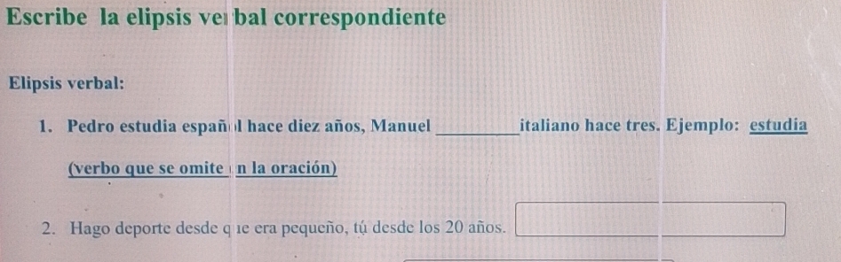 Escribe la elipsis ve bal correspondiente 
Elipsis verbal: 
1. Pedro estudia español hace diez años, Manuel _italiano hace tres. Ejemplo: estudia 
(verbo que se omite n la oración) 
2. Hago deporte desde q 1e era pequeño, tú desde los 20 años.