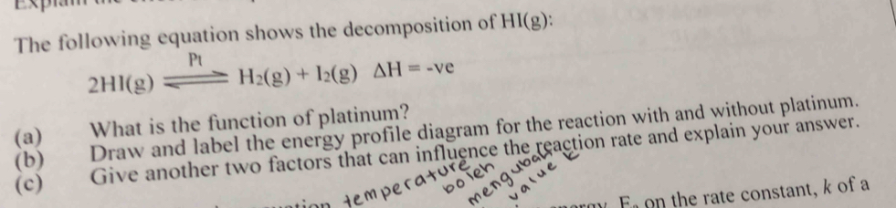 The following equation shows the decomposition of HI(g).
2HI(g)leftharpoons H_2(g)+I_2(g)Delta H=-ve
(a) What is the function of platinum? (b) Draw and label the energy profile diagram for the reaction with and without platinum. 
(c) Give another two factors that can influence the reaction rate and explain your answer. 
E on the rate constant, k of a