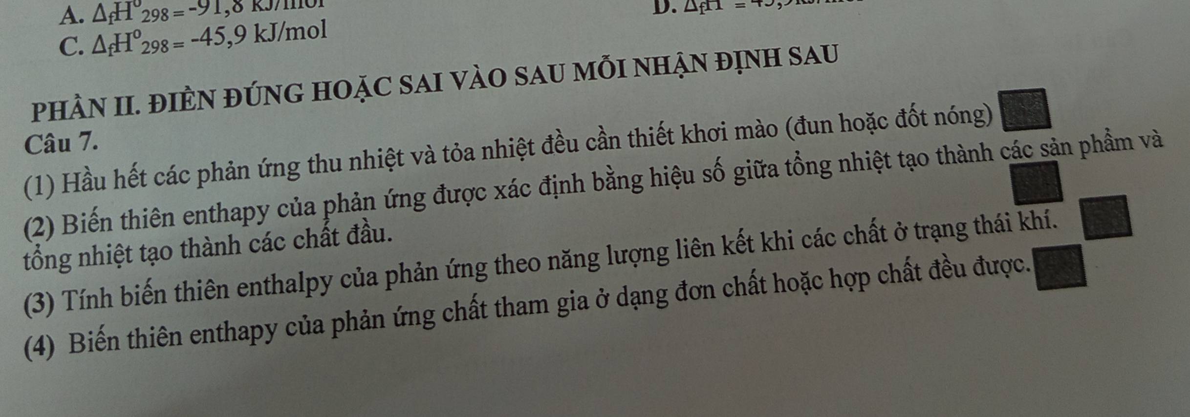 A. △ _fH_298=-91,0KJ/HI
C. △ _fH^o_298=-45,9kJ/mol D. △ _fH=4J
PHÀN II. ĐIÈN ĐÚNG HOặC SAI VÀO SAU MỗI NHẠN đỊNH Sau
Câu 7.
(1) Hầu hết các phản ứng thu nhiệt và tỏa nhiệt đều cần thiết khơi mào (đun hoặc đốt nóng)
(2) Biến thiên enthapy của phản ứng được xác định bằng hiệu số giữa tổng nhiệt tạo thành các sản phẩm và
tổng nhiệt tạo thành các chất đầu.
(3) Tính biến thiên enthalpy của phản ứng theo năng lượng liên kết khi các chất ở trạng thái khí.
(4) Biến thiên enthapy của phản ứng chất tham gia ở dạng đơn chất hoặc hợp chất đều được.