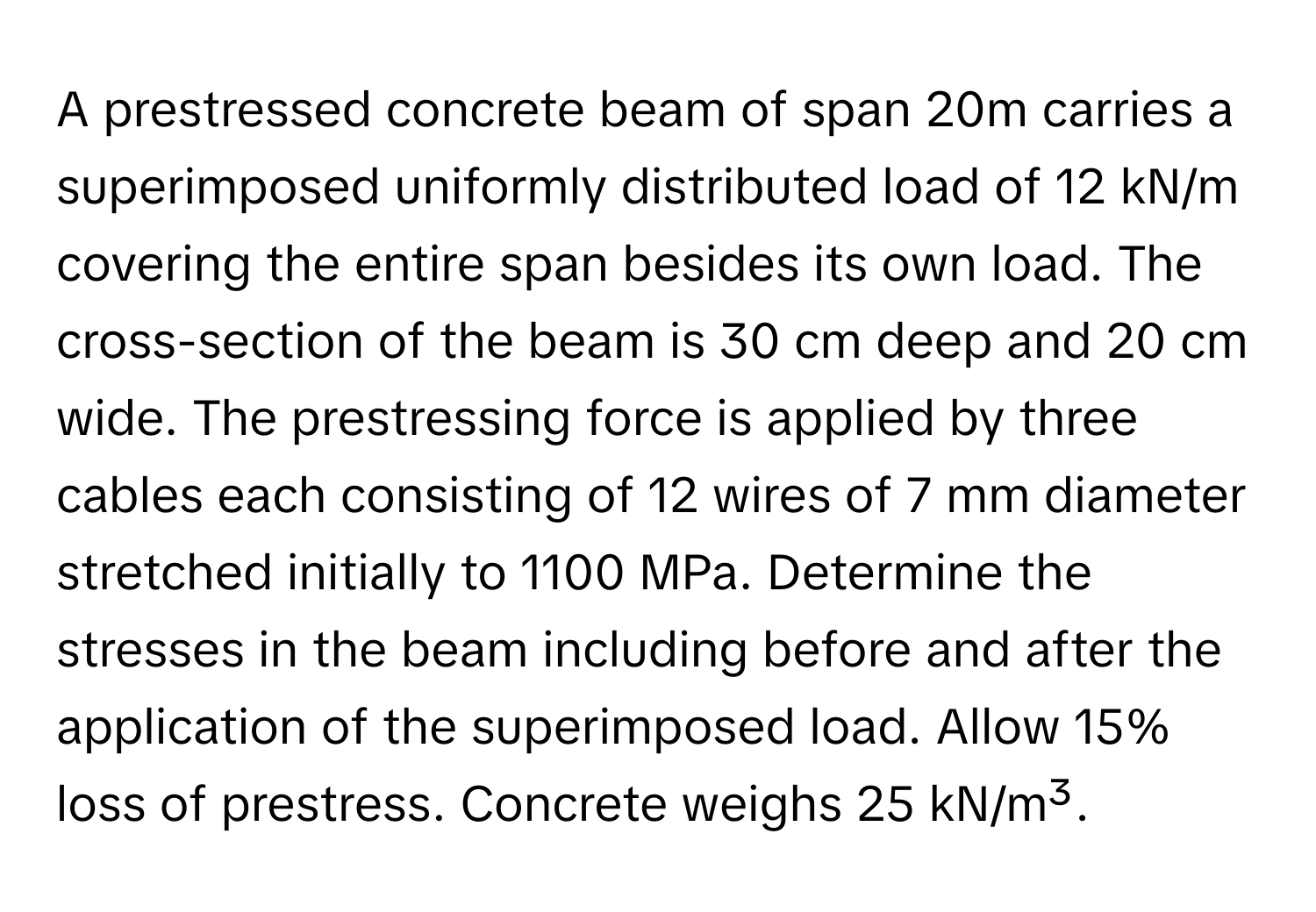 A prestressed concrete beam of span 20m carries a superimposed uniformly distributed load of 12 kN/m covering the entire span besides its own load. The cross-section of the beam is 30 cm deep and 20 cm wide. The prestressing force is applied by three cables each consisting of 12 wires of 7 mm diameter stretched initially to 1100 MPa. Determine the stresses in the beam including before and after the application of the superimposed load. Allow 15% loss of prestress. Concrete weighs 25 kN/m³.