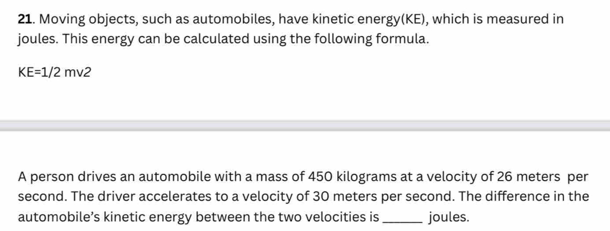 Moving objects, such as automobiles, have kinetic energy(KE), which is measured in 
joules. This energy can be calculated using the following formula.
KE=1/2mv2
A person drives an automobile with a mass of 450 kilograms at a velocity of 26 meters per
second. The driver accelerates to a velocity of 30 meters per second. The difference in the 
automobile’s kinetic energy between the two velocities is_ joules.