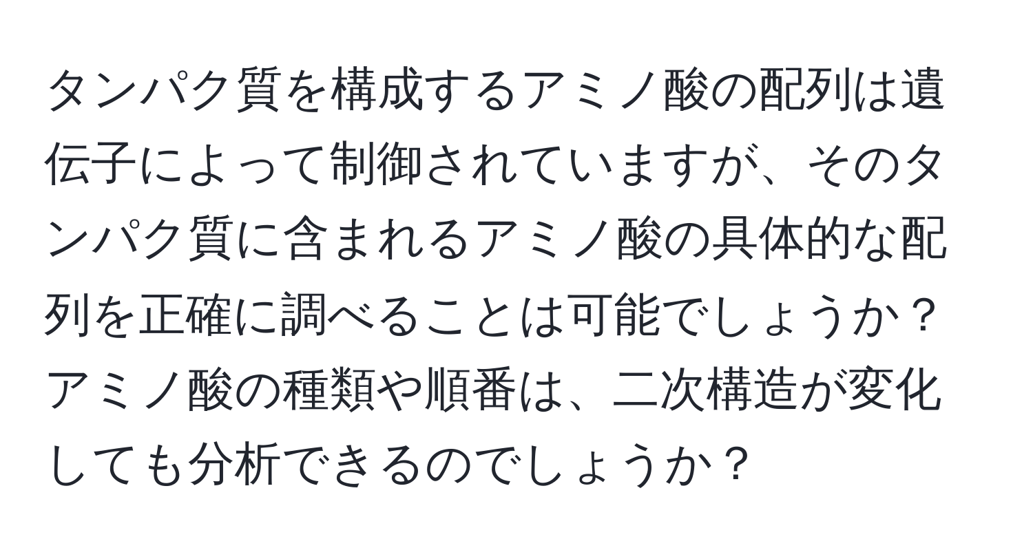 タンパク質を構成するアミノ酸の配列は遺伝子によって制御されていますが、そのタンパク質に含まれるアミノ酸の具体的な配列を正確に調べることは可能でしょうか？アミノ酸の種類や順番は、二次構造が変化しても分析できるのでしょうか？