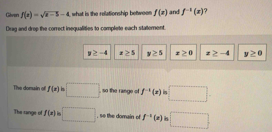 Given f(x)=sqrt(x-5)-4 , what is the relationship between f(x) and f^(-1)(x) ?
Drag and drop the correct inequalities to complete each statement.
y≥ -4 x≥ 5 y≥ 5 x≥ 0 x≥ -4 y≥ 0
The domain of f(x) is □ , so the range of f^(-1)(x) is
The range of f(x) is □ , so the domain of f^(-1)(x) is 11111111111111111
frac 