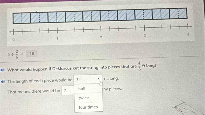 4/  2/5 = 10 
0 What would happen if DeMarcus cut the string into pieces that are  4/5 ft long?
The length of each piece would be ? as long.
half
That means there would be ? ny pieces.
twice
four times