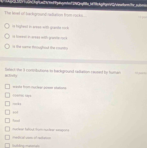 e/1fAlpQLSf2Y1LGhCFqFLwZYcYmFPp4vymhnT2NQrqRRx_MTRrAgPqmVQ/viewform?hr_submis.
The level of background radiation from rocks.... 10 poir
is highest in areas with granite rock
is lowest in areas with granite rock
is the same throughout the country
Select the 3 contributions to background radiation caused by human 10 points
activity:
waste from nuclear power stations
cosmic rays
rocks
soil
food
nuclear fallout from nuclear weapons
medical uses of radiation
building materials