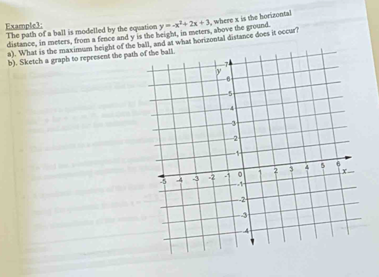 Example3:
y=-x^2+2x+3 , where x is the horizontal 
The path of a ball is modelled by the equation distance, in meters, from a fence and y is the height, in meters, above the ground. 
a). What is the maximum height of the ball, and at what horizontal distance does it occur? 
b). Sketch a graph to represent the path