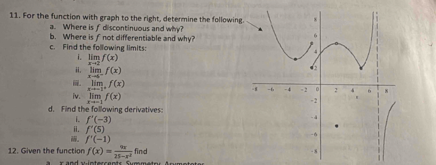 For the function with graph to the right, determine the following 
a. Where is f discontinuous and why? 
b. Where is f not differentiable and why? 
c. Find the following limits: 
i. limlimits _xto 2f(x)
ⅱ. limlimits _xto 6^-f(x)
iii. limlimits _xto -1^+f(x)
iv. limlimits _xto -1f(x)
d. Find the following derivatives: 
i. f'(-3)
ii. f'(5)
iii. f'(-1)
12. Given the function f(x)= 9x/25-x^2  find 
r v - in terc en ts Sy mm etry A s y mn t ot