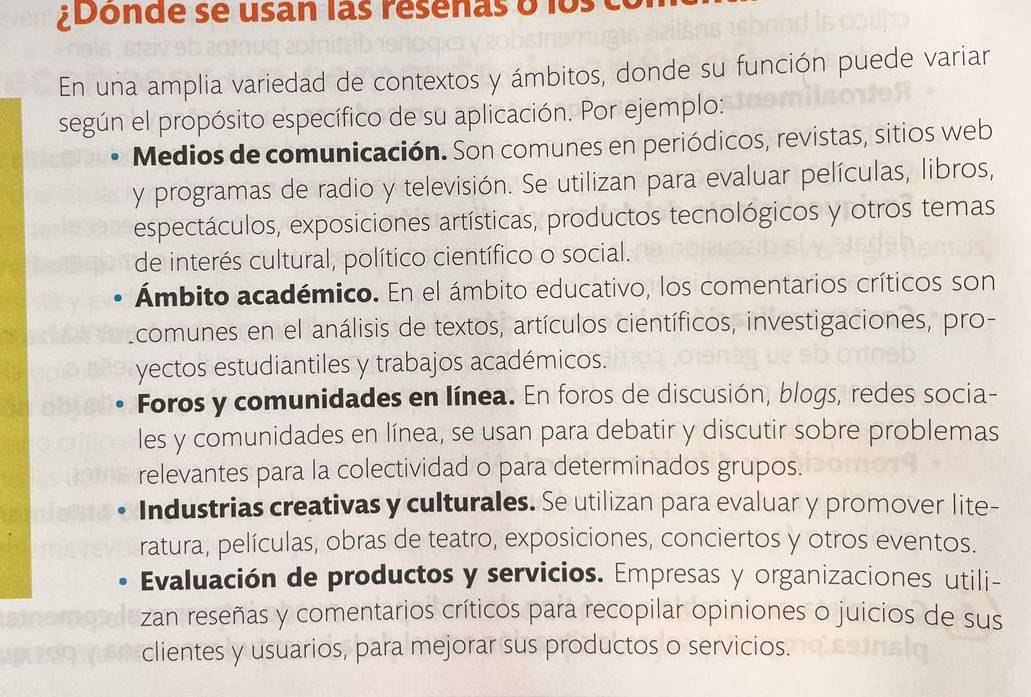 ¿Donde se usan las résenas o los
En una amplia variedad de contextos y ámbitos, donde su función puede variar
según el propósito específico de su aplicación. Por ejemplo:
Medios de comunicación. Son comunes en periódicos, revistas, sitios web
y programas de radio y televisión. Se utilizan para evaluar películas, libros,
espectáculos, exposiciones artísticas, productos tecnológicos y otros temas
de interés cultural, político científico o social.
Ámbito académico. En el ámbito educativo, los comentarios críticos son
Lcomunes en el análisis de textos, artículos científicos, investigaciones, pro-
yectos estudiantiles y trabajos académicos.
Foros y comunidades en línea. En foros de discusión, blogs, redes socia-
les y comunidades en línea, se usan para debatir y discutir sobre problemas
relevantes para la colectividad o para determinados grupos.
Industrias creativas y culturales. Se utilizan para evaluar y promover lite-
ratura, películas, obras de teatro, exposiciones, conciertos y otros eventos.
Evaluación de productos y servicios. Empresas y organizaciones utili-
zan reseñas y comentarios críticos para recopilar opiniones o juicios de sus
clientes y usuarios, para mejorar sus productos o servicios.