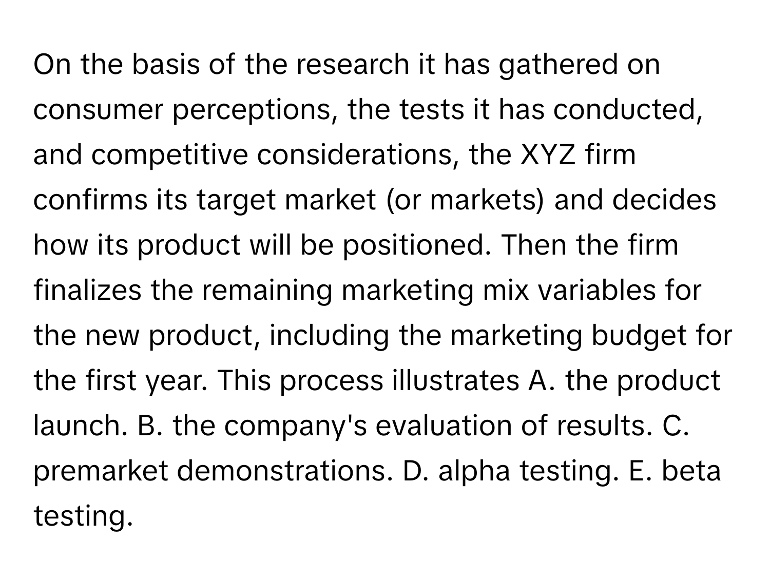 On the basis of the research it has gathered on consumer perceptions, the tests it has conducted, and competitive considerations, the XYZ firm confirms its target market (or markets) and decides how its product will be positioned. Then the firm finalizes the remaining marketing mix variables for the new product, including the marketing budget for the first year. This process illustrates A. the product launch. B. the company's evaluation of results. C. premarket demonstrations. D. alpha testing. E. beta testing.