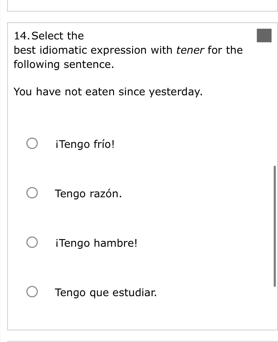 Select the
best idiomatic expression with tener for the
following sentence.
You have not eaten since yesterday.
Tengo frío!
Tengo razón.
iTengo hambre!
Tengo que estudiar.