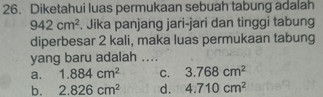 Diketahui luas permukaan sebuah tabung adalah
942cm^2. Jika panjang jari-jari dan tinggi tabung
diperbesar 2 kali, maka luas permukaan tabung
yang baru adalah ....
a. 1.884cm^2 C. 3.768cm^2
b. 2.826cm^2 d. 4.710cm^2