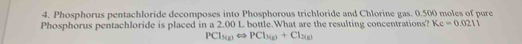 Phosphorus pentachloride decomposes into Phosphorous trichloride and Chlorine gas. 0.500 moles of pure 
Phosphorus pentachloride is placed in a 2.00 L bottle.What are the resulting concentrations? Kc=0.0211
PCl_5(g)Longleftrightarrow PCl_3(g)+Cl_2(g)